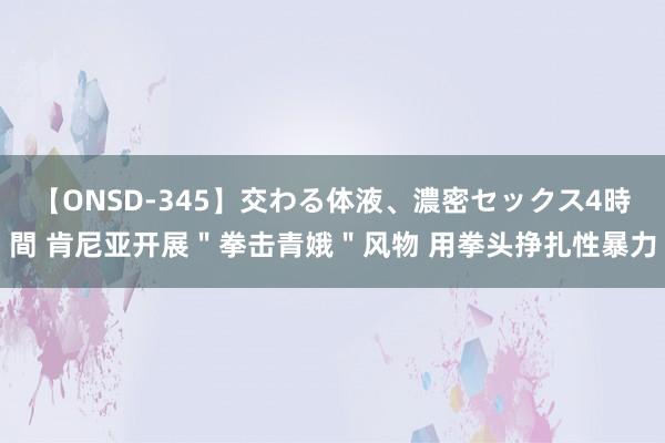 【ONSD-345】交わる体液、濃密セックス4時間 肯尼亚开展＂拳击青娥＂风物 用拳头挣扎性暴力