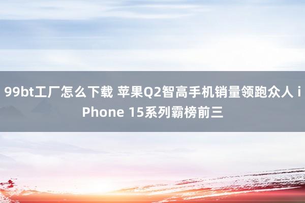 99bt工厂怎么下载 苹果Q2智高手机销量领跑众人 iPhone 15系列霸榜前三