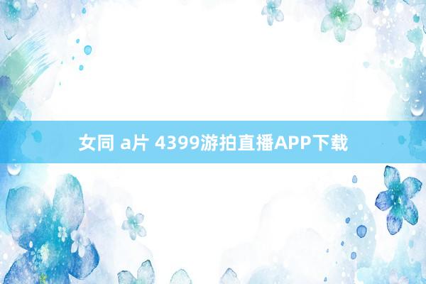 女同 a片 4399游拍直播APP下载