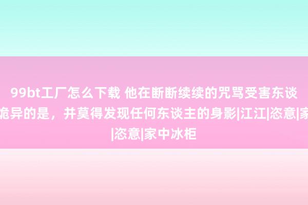 99bt工厂怎么下载 他在断断续续的咒骂受害东谈主然则诡异的是，并莫得发现任何东谈主的身影|江江|恣意|家中冰柜