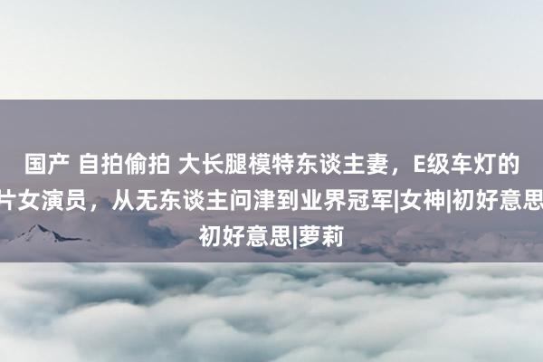 国产 自拍偷拍 大长腿模特东谈主妻，E级车灯的岛国片女演员，从无东谈主问津到业界冠军|女神|初好意思|萝莉