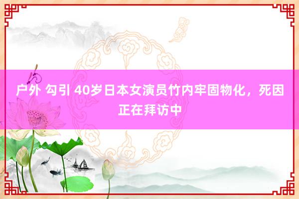 户外 勾引 40岁日本女演员竹内牢固物化，死因正在拜访中