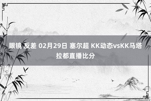 眼镜 反差 02月29日 塞尔超 KK动态vsKK马塔拉都直播比分