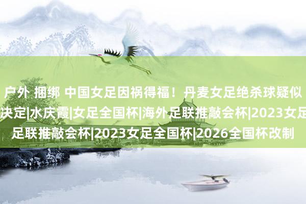 户外 捆绑 中国女足因祸得福！丹麦女足绝杀球疑似越位，海外足联重要决定|水庆霞|女足全国杯|海外足联推敲会杯|2023女足全国杯|2026全国杯改制