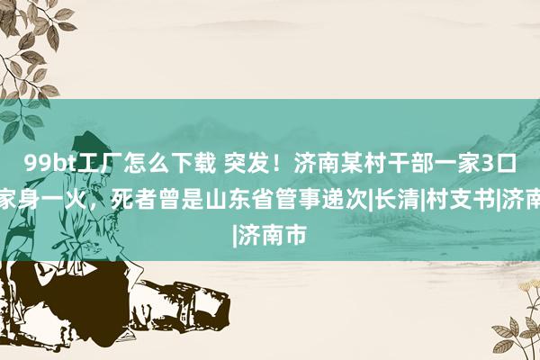 99bt工厂怎么下载 突发！济南某村干部一家3口在家身一火，死者曾是山东省管事递次|长清|村支书|济南市