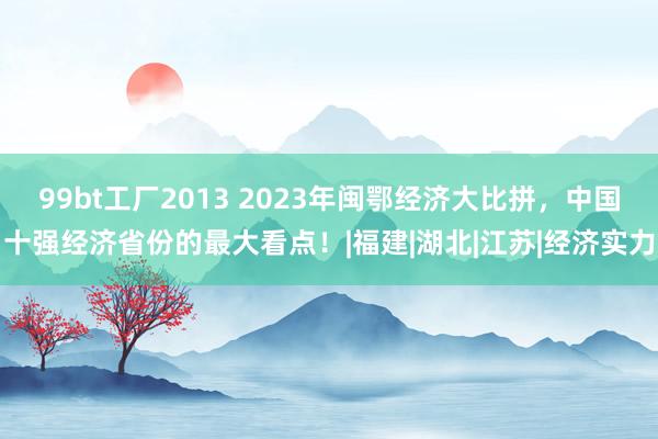 99bt工厂2013 2023年闽鄂经济大比拼，中国十强经济省份的最大看点！|福建|湖北|江苏|经济实力