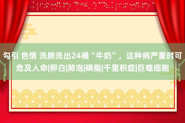 勾引 色情 洗肺洗出24桶“牛奶”，这种病严重时可危及人命|卵白|肺泡|磷脂|千里积症|巨噬细胞