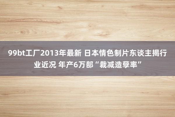 99bt工厂2013年最新 日本情色制片东谈主揭行业近况 年产6万部“裁减造孽率”