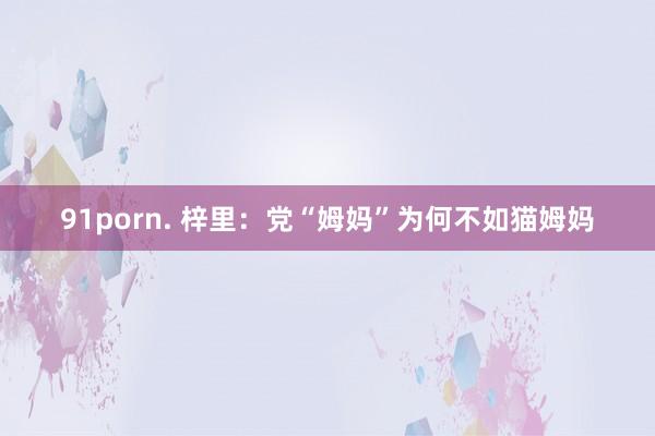 91porn. 梓里：党“姆妈”为何不如猫姆妈