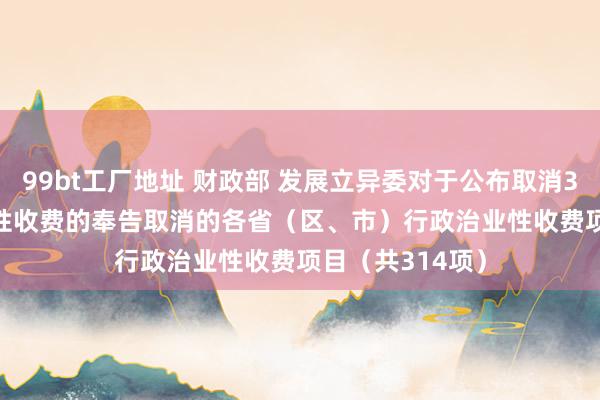 99bt工厂地址 财政部 发展立异委对于公布取消314项行政治业性收费的奉告　　取消的各省（区、市）行政治业性收费项目（共314项）