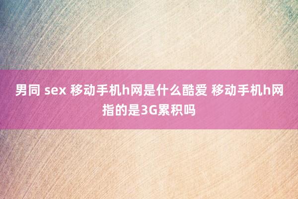 男同 sex 移动手机h网是什么酷爱 移动手机h网指的是3G累积吗