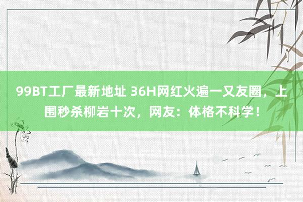 99BT工厂最新地址 36H网红火遍一又友圈，上围秒杀柳岩十次，网友：体格不科学！