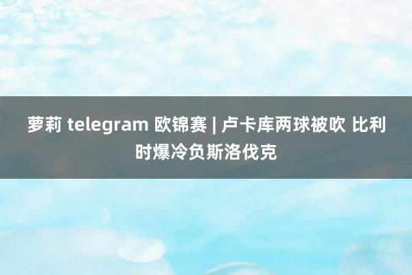 萝莉 telegram 欧锦赛 | 卢卡库两球被吹 比利时爆冷负斯洛伐克