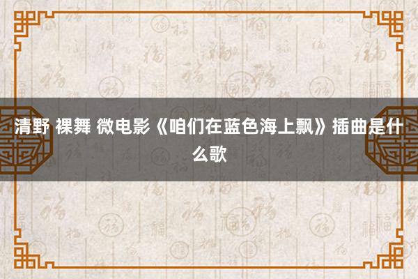 清野 裸舞 微电影《咱们在蓝色海上飘》插曲是什么歌