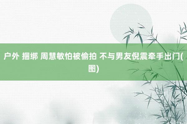 户外 捆绑 周慧敏怕被偷拍 不与男友倪震牵手出门(图)