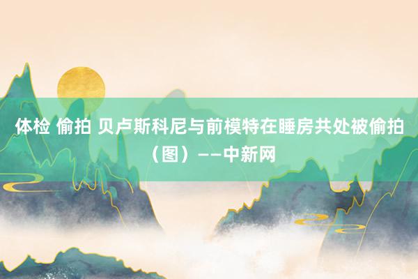 体检 偷拍 贝卢斯科尼与前模特在睡房共处被偷拍（图）——中新网