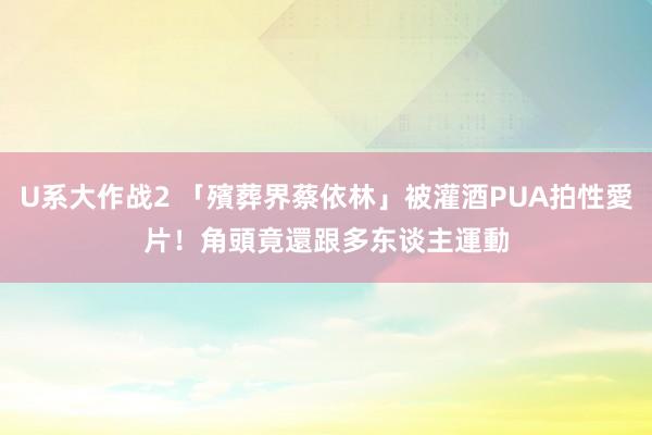 U系大作战2 「殯葬界蔡依林」被灌酒PUA拍性愛片！　角頭竟還跟多东谈主運動