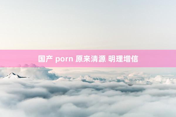 国产 porn 原来清源 明理增信