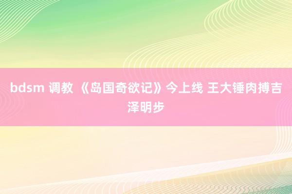 bdsm 调教 《岛国奇欲记》今上线 王大锤肉搏吉泽明步