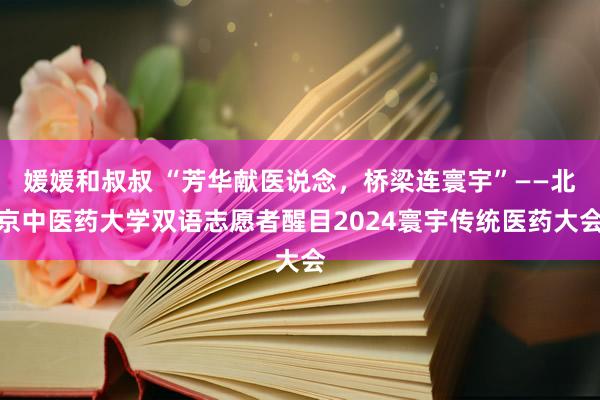 媛媛和叔叔 “芳华献医说念，桥梁连寰宇”——北京中医药大学双语志愿者醒目2024寰宇传统医药大会