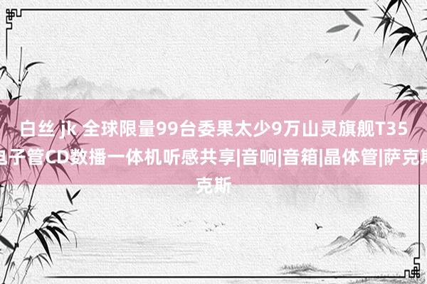 白丝 jk 全球限量99台委果太少9万山灵旗舰T35电子管CD数播一体机听感共享|音响|音箱|晶体管|萨克斯