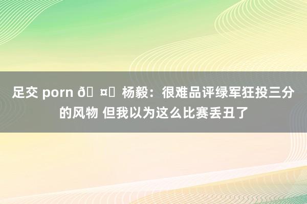 足交 porn 🤔杨毅：很难品评绿军狂投三分的风物 但我以为这么比赛丢丑了