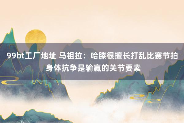 99bt工厂地址 马祖拉：哈滕很擅长打乱比赛节拍 身体抗争是输赢的关节要素