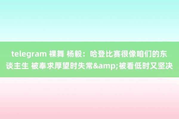 telegram 裸舞 杨毅：哈登比赛很像咱们的东谈主生 被奉求厚望时失常&被看低时又坚决