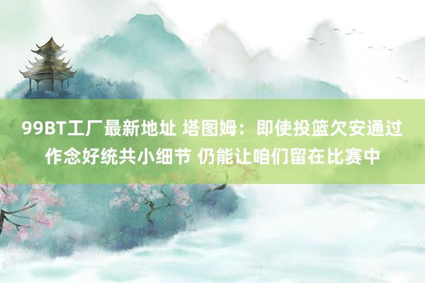 99BT工厂最新地址 塔图姆：即使投篮欠安通过作念好统共小细节 仍能让咱们留在比赛中